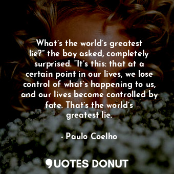 What’s the world’s greatest lie?” the boy asked, completely surprised. “It’s this: that at a certain point in our lives, we lose control of what’s happening to us, and our lives become controlled by fate. That’s the world’s greatest lie.
