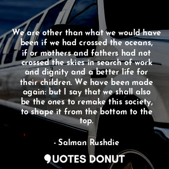 We are other than what we would have been if we had crossed the oceans, if or mothers and fathers had not crossed the skies in search of work and dignity and a better life for their children. We have been made again: but I say that we shall also be the ones to remake this society, to shape it from the bottom to the top.