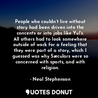 People who couldn’t live without story had been driven into the concents or into jobs like Yul’s. All others had to look somewhere outside of work for a feeling that they were part of a story, which I guessed was why Sæculars were so concerned with sports, and with religion.