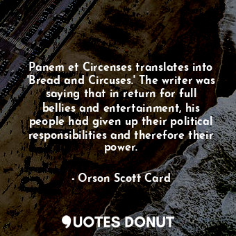 Panem et Circenses translates into 'Bread and Circuses.' The writer was saying that in return for full bellies and entertainment, his people had given up their political responsibilities and therefore their power.