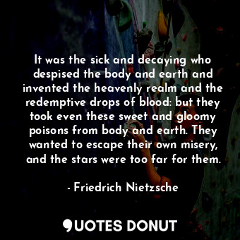 It was the sick and decaying who despised the body and earth and invented the heavenly realm and the redemptive drops of blood: but they took even these sweet and gloomy poisons from body and earth. They wanted to escape their own misery, and the stars were too far for them.