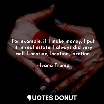For example, if I make money, I put it in real estate. I always did very well. Location, location, location.