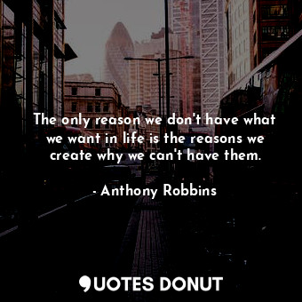 The only reason we don't have what we want in life is the reasons we create why we can't have them.