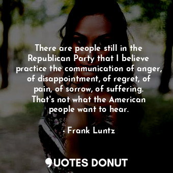 There are people still in the Republican Party that I believe practice the communication of anger, of disappointment, of regret, of pain, of sorrow, of suffering. That&#39;s not what the American people want to hear.