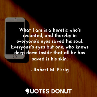 What I am is a heretic who’s recanted, and thereby in everyone’s eyes saved his soul. Everyone’s eyes but one, who knows deep down inside that all he has saved is his skin.