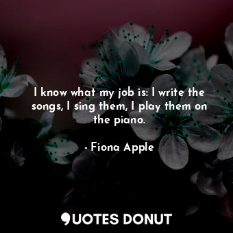  I know what my job is: I write the songs, I sing them, I play them on the piano.... - Fiona Apple - Quotes Donut