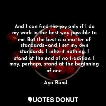 And I can find the joy only if I do my work in the best way possible to me. But the best is a matter of standards—and I set my own standards. I inherit nothing. I stand at the end of no tradition. I may, perhaps, stand at the beginning of one.