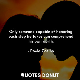 Only someone capable of honoring each step he takes can comprehend his own worth.