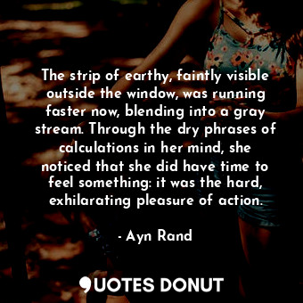 The strip of earthy, faintly visible outside the window, was running faster now, blending into a gray stream. Through the dry phrases of calculations in her mind, she noticed that she did have time to feel something: it was the hard, exhilarating pleasure of action.