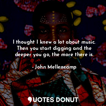  I thought I knew a lot about music. Then you start digging and the deeper you go... - John Mellencamp - Quotes Donut