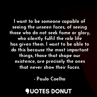 I want to be someone capable of seeing the unseen faces, of seeing those who do not seek fame or glory, who silently fulfil the role life has given them. I want to be able to do this because the most important things, those that shape our existence, are precisely the ones that never show their faces.