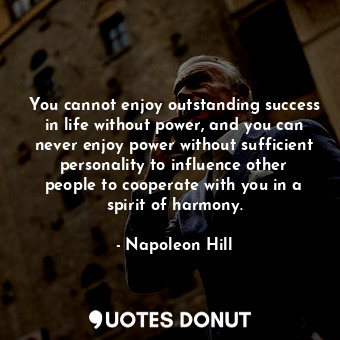 You cannot enjoy outstanding success in life without power, and you can never enjoy power without sufficient personality to influence other people to cooperate with you in a spirit of harmony.