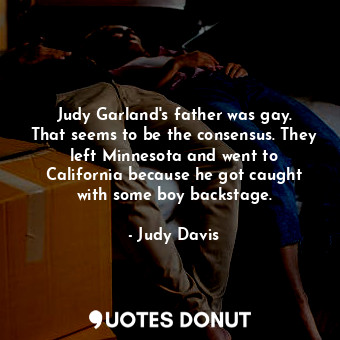 Judy Garland&#39;s father was gay. That seems to be the consensus. They left Minnesota and went to California because he got caught with some boy backstage.