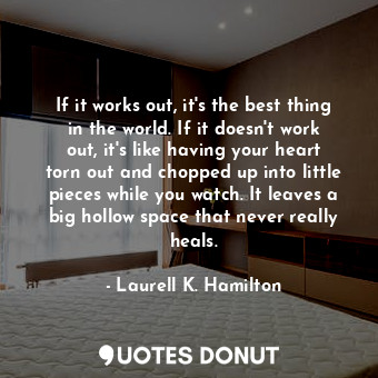 If it works out, it's the best thing in the world. If it doesn't work out, it's like having your heart torn out and chopped up into little pieces while you watch. It leaves a big hollow space that never really heals.