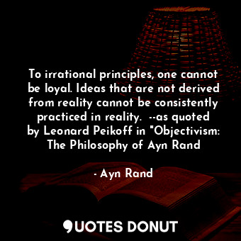 To irrational principles, one cannot be loyal. Ideas that are not derived from reality cannot be consistently practiced in reality.  --as quoted by Leonard Peikoff in "Objectivism: The Philosophy of Ayn Rand