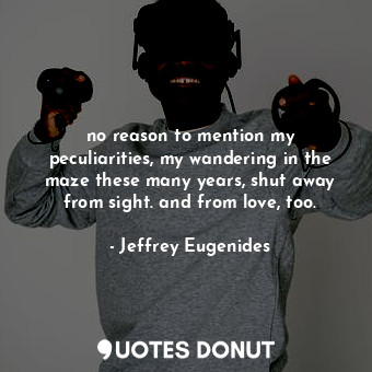no reason to mention my peculiarities, my wandering in the maze these many years, shut away from sight. and from love, too.