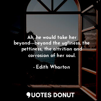 Ah, he would take her beyond---beyond the ugliness, the pettiness, the attrition and corrosion of her soul.