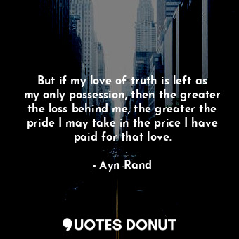 But if my love of truth is left as my only possession, then the greater the loss behind me, the greater the pride I may take in the price I have paid for that love.