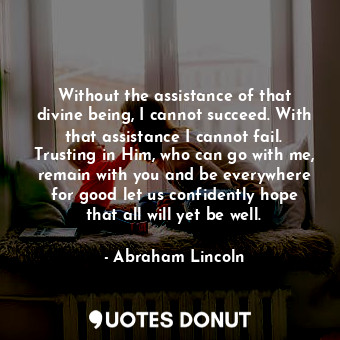 Without the assistance of that divine being, I cannot succeed. With that assistance I cannot fail. Trusting in Him, who can go with me, remain with you and be everywhere for good let us confidently hope that all will yet be well.