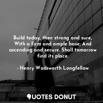 Build today, then strong and sure, With a firm and ample base; And ascending and secure. Shall tomorrow find its place.