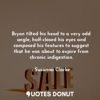 Bryon tilted his head to a very odd angle, half-closed his eyes and composed his features to suggest that he was about to expire from chronic indigestion.