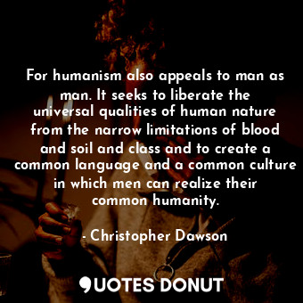 For humanism also appeals to man as man. It seeks to liberate the universal qualities of human nature from the narrow limitations of blood and soil and class and to create a common language and a common culture in which men can realize their common humanity.