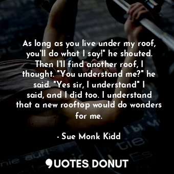 As long as you live under my roof, you'll do what I say!" he shouted. Then I'll find another roof, I thought. "You understand me?" he said. "Yes sir, I understand" I said, and I did too. I understand that a new rooftop would do wonders for me.