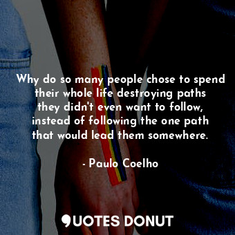 Why do so many people chose to spend their whole life destroying paths they didn't even want to follow, instead of following the one path that would lead them somewhere.