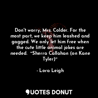 Don't worry, Mrs. Colder. For the most part, we keep him leashed and gagged. We only let him free when the cute little animal jokes are needed.  ~Sherra Callahan (on Kane Tyler)~