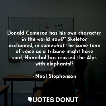 Donald Cameron has his own character in the world now!?” Skeletor exclaimed, in somewhat the same tone of voice as a tribune might have said, Hannibal has crossed the Alps with elephants!?