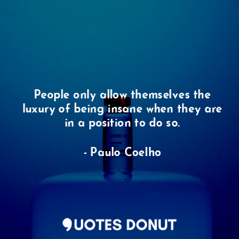 People only allow themselves the luxury of being insane when they are in a position to do so.