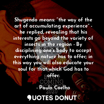 Shugendo means: “the way of the art of accumulating experience” - he replied, revealing that his interests go beyond the variety of insects in the region - By disciplining one’s body to accept everything nature has to offer; in this way you will also educate your soul for that which God has to offer.