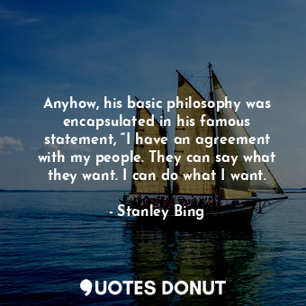 Anyhow, his basic philosophy was encapsulated in his famous statement, “I have an agreement with my people. They can say what they want. I can do what I want.