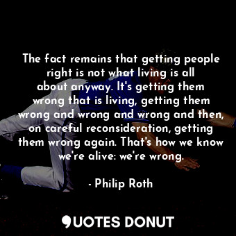 The fact remains that getting people right is not what living is all about anyway. It's getting them wrong that is living, getting them wrong and wrong and wrong and then, on careful reconsideration, getting them wrong again. That's how we know we're alive: we're wrong.