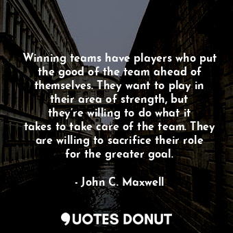 Winning teams have players who put the good of the team ahead of themselves. They want to play in their area of strength, but they’re willing to do what it takes to take care of the team. They are willing to sacrifice their role for the greater goal.