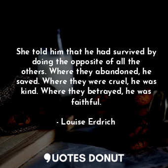 She told him that he had survived by doing the opposite of all the others. Where they abandoned, he saved. Where they were cruel, he was kind. Where they betrayed, he was faithful.