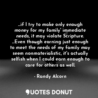 ...if I try to make only enough money for my family' immediate needs, it may violate Scripture. ...Even though earning just enough to meet the needs of my family may seem nonmaterialistic, it's actually selfish when I could earn enough to care for others as well.