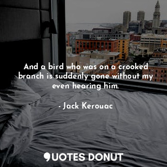 And a bird who was on a crooked branch is suddenly gone without my even hearing him.