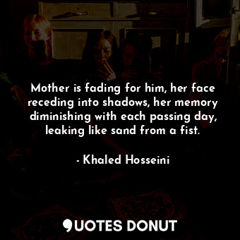 Mother is fading for him, her face receding into shadows, her memory diminishing with each passing day, leaking like sand from a fist.