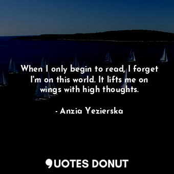 When I only begin to read, I forget I'm on this world. It lifts me on wings with high thoughts.