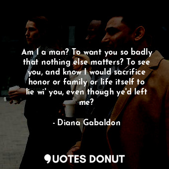 Am I a man? To want you so badly that nothing else matters? To see you, and know I would sacrifice honor or family or life itself to lie wi' you, even though ye'd left me?