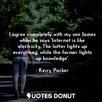 I agree completely with my son James when he says &#39;Internet is like electricity. The latter lights up everything, while the former lights up knowledge&#39;.