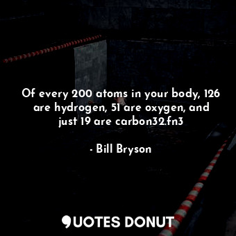 Of every 200 atoms in your body, 126 are hydrogen, 51 are oxygen, and just 19 are carbon32.fn3