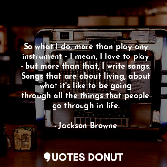 So what I do, more than play any instrument - I mean, I love to play - but more than that, I write songs. Songs that are about living, about what it&#39;s like to be going through all the things that people go through in life.