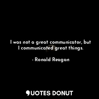 I was not a great communicator, but I communicated great things.