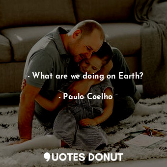 - What are we doing on Earth?