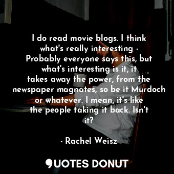 I do read movie blogs. I think what&#39;s really interesting - Probably everyone says this, but what&#39;s interesting is it, it takes away the power, from the newspaper magnates, so be it Murdoch or whatever. I mean, it&#39;s like the people taking it back. Isn&#39;t it?
