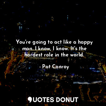 You're going to act like a happy man. I know, I know. It's the hardest role in the world.