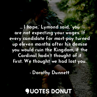 … I hope,’ Lymond said, ‘you are not expecting your wages. If every candidate for mort-pay turned up eleven months after his demise you would ruin the Kingdom, if the Cardinal hadn’t thought of it first. We thought we had lost you.