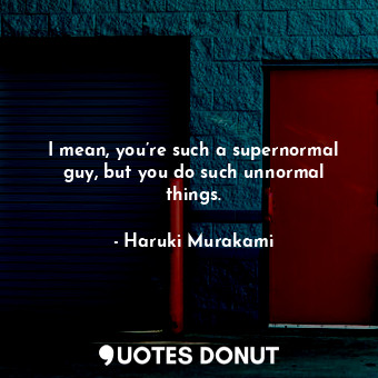 I mean, you’re such a supernormal guy, but you do such unnormal things.